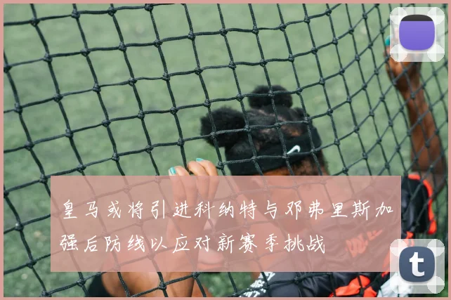 皇马或将引进科纳特与邓弗里斯加强后防线以应对新赛季挑战