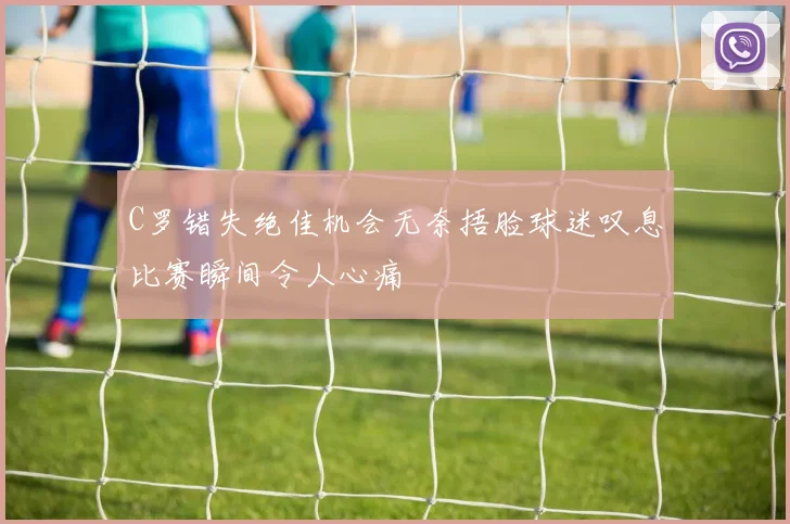 C罗错失绝佳机会无奈捂脸球迷叹息比赛瞬间令人心痛