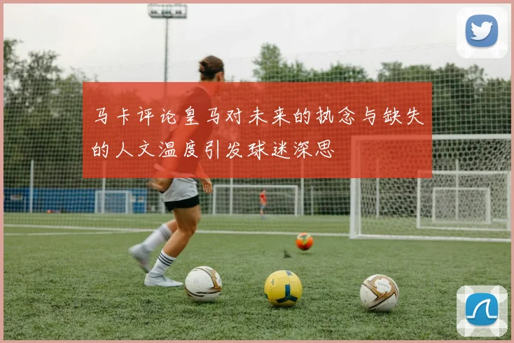 马卡评论皇马对未来的执念与缺失的人文温度引发球迷深思