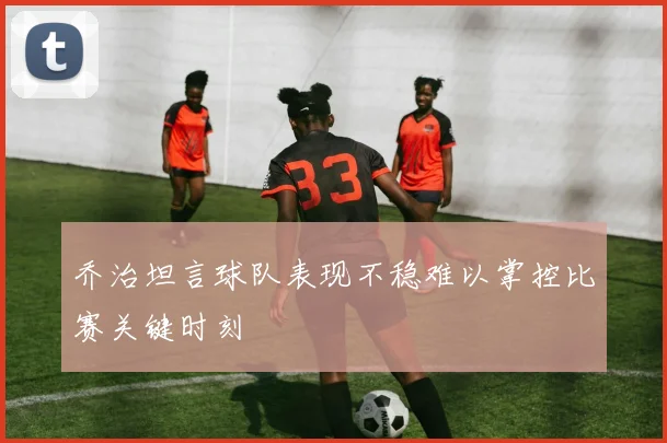 乔治坦言球队表现不稳难以掌控比赛关键时刻