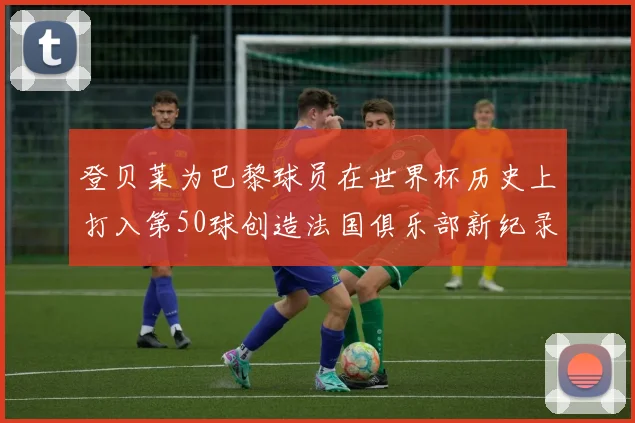 登贝莱为巴黎球员在世界杯历史上打入第50球创造法国俱乐部新纪录