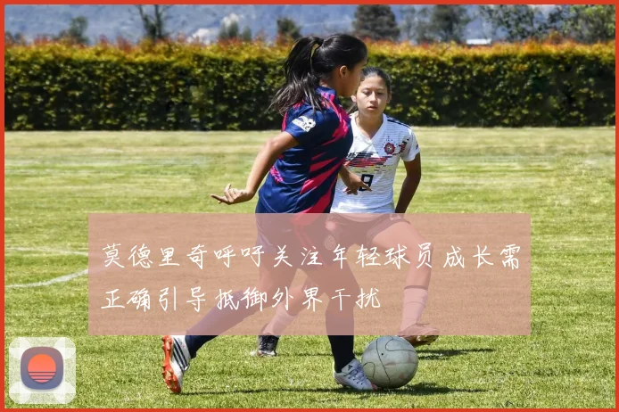 莫德里奇呼吁关注年轻球员成长需正确引导抵御外界干扰
